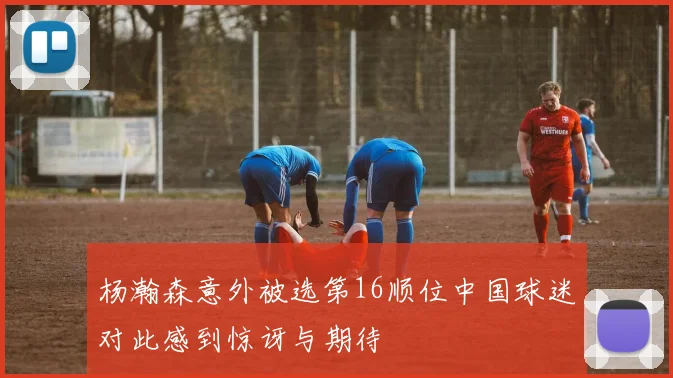 杨瀚森意外被选第16顺位中国球迷对此感到惊讶与期待