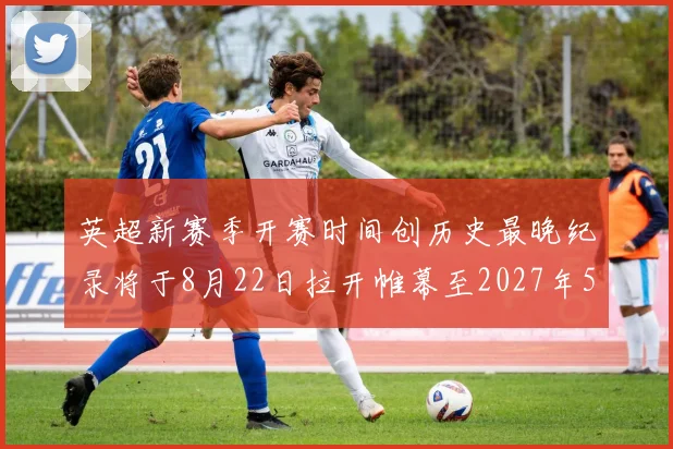 英超新赛季开赛时间创历史最晚纪录将于8月22日拉开帷幕至2027年5月30日结束