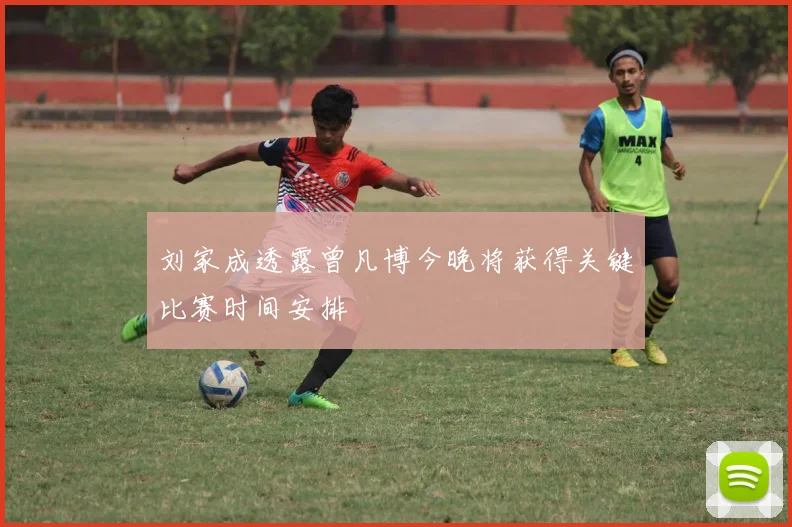刘家成透露曾凡博今晚将获得关键比赛时间安排