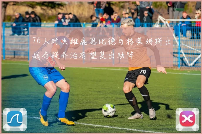 76人对决雄鹿恩比德与格莱姆斯出战存疑乔治有望复出助阵