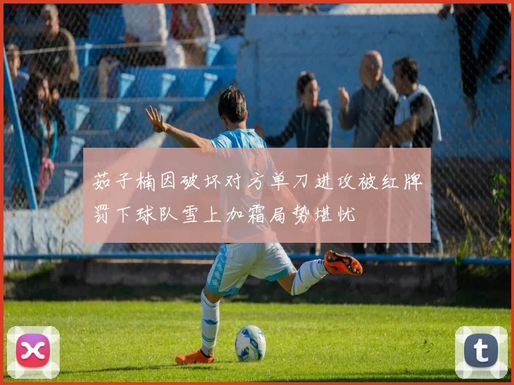 茹子楠因破坏对方单刀进攻被红牌罚下球队雪上加霜局势堪忧