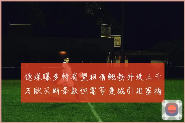德媒曝多特有望租借鲍勃并设三千万欧买断条款但需等曼城引进塞梅尼奥
