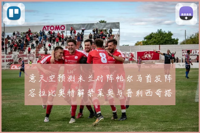 意天空预测米兰对阵帕尔马首发阵容拉比奥特解禁莱奥与普利西奇搭档出战