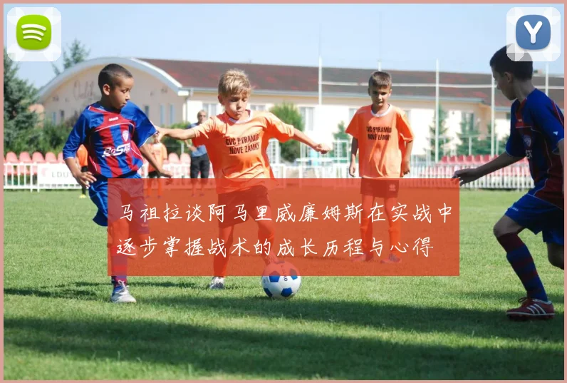 马祖拉谈阿马里威廉姆斯在实战中逐步掌握战术的成长历程与心得
