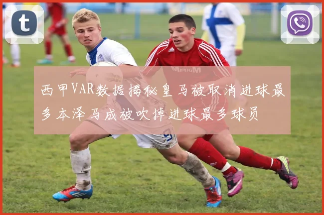 西甲VAR数据揭秘皇马被取消进球最多本泽马成被吹掉进球最多球员