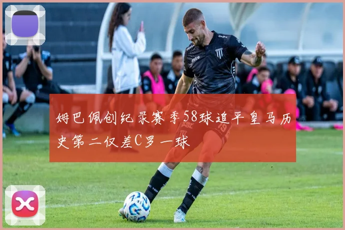 姆巴佩创纪录赛季58球追平皇马历史第二仅差C罗一球