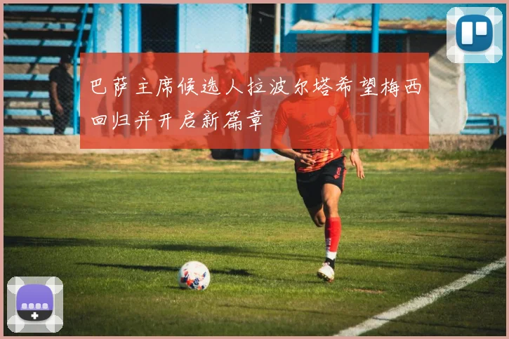 巴萨主席候选人拉波尔塔希望梅西回归并开启新篇章