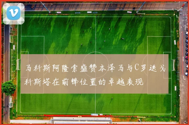马科斯阿隆索盛赞本泽马与C罗迭戈科斯塔在前锋位置的卓越表现