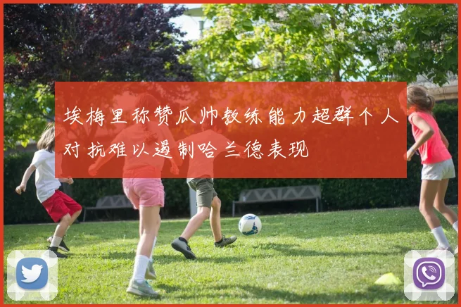 埃梅里称赞瓜帅教练能力超群个人对抗难以遏制哈兰德表现