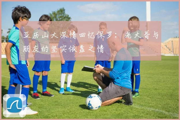 亚历山大深情回忆保罗：老大哥与朋友的坚实依靠之情