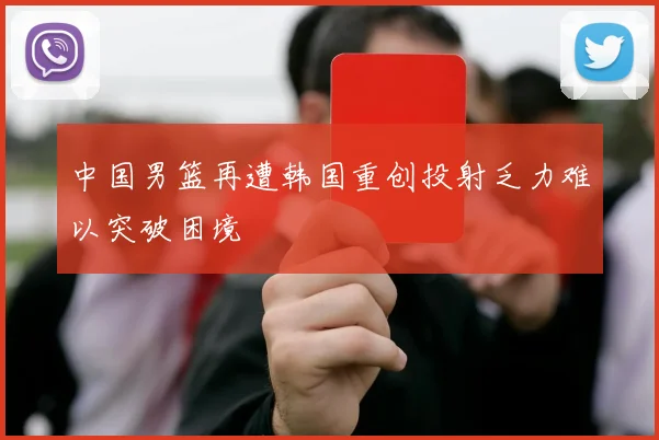 中国男篮再遭韩国重创投射乏力难以突破困境