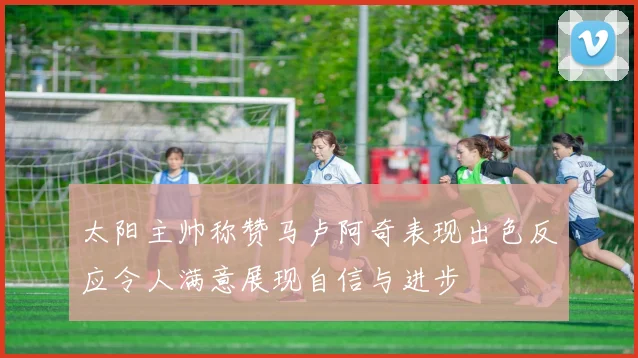 太阳主帅称赞马卢阿奇表现出色反应令人满意展现自信与进步