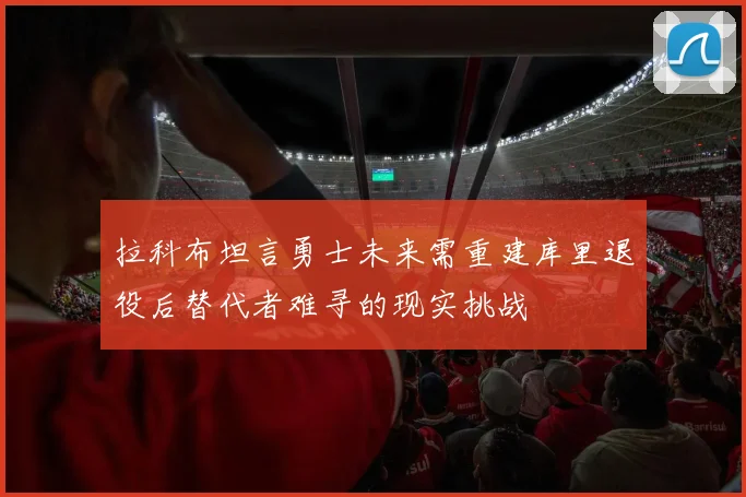 拉科布坦言勇士未来需重建库里退役后替代者难寻的现实挑战