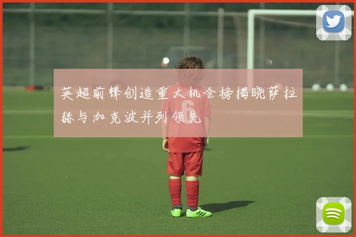 英超前锋创造重大机会榜揭晓萨拉赫与加克波并列领先