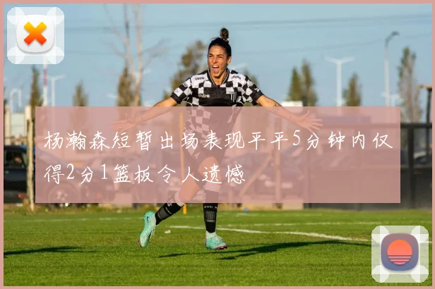 杨瀚森短暂出场表现平平5分钟内仅得2分1篮板令人遗憾
