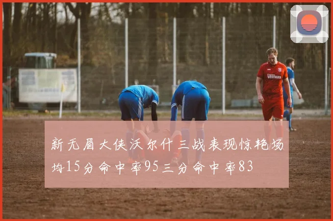 新无眉大侠沃尔什三战表现惊艳场均15分命中率95三分命中率83